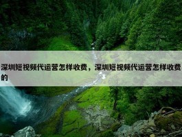 深圳短视频代运营怎样收费，深圳短视频代运营怎样收费的