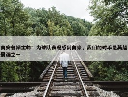 南安普顿主帅：为球队表现感到自豪，我们的对手是英超最强之一