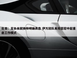 北青：足协未就换帅明确表态 伊万团队本周亚冠中超重启工作模式