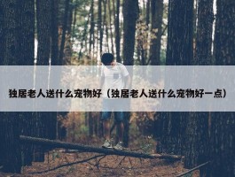 独居老人送什么宠物好（独居老人送什么宠物好一点）