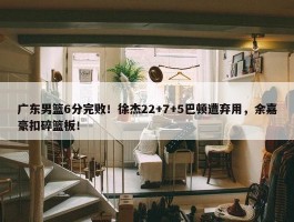 广东男篮6分完败！徐杰22+7+5巴顿遭弃用，余嘉豪扣碎篮板！