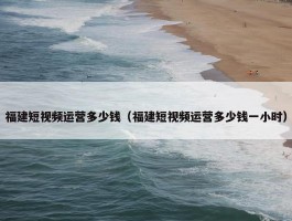 福建短视频运营多少钱（福建短视频运营多少钱一小时）