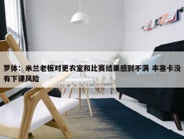 罗体：米兰老板对更衣室和比赛结果感到不满 丰塞卡没有下课风险