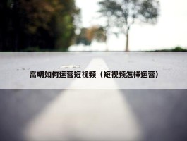 高明如何运营短视频（短视频怎样运营）