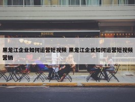 黑龙江企业如何运营短视频 黑龙江企业如何运营短视频营销