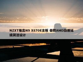 NZXT推出N9 X870E主板 首款AMD旗舰延续简洁设计