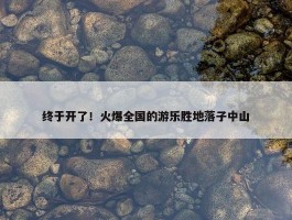 终于开了！火爆全国的游乐胜地落子中山