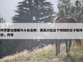 阿劳霍社媒晒与小白合照：很高兴在这个特别的日子陪伴你，传奇