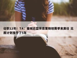 任职12年！TA：曼城总监贝吉里斯坦赛季末离任 比原计划多干了5年