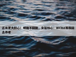 还有更大野心！明确不回国，女篮核心：WCBA等我回去养老