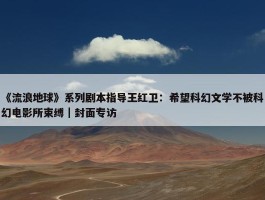 《流浪地球》系列剧本指导王红卫：希望科幻文学不被科幻电影所束缚｜封面专访