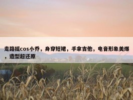 走路摇cos小乔，身穿短裙，手拿吉他，电音形象美爆，造型超还原