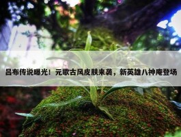 吕布传说曝光！元歌古风皮肤来袭，新英雄八神庵登场