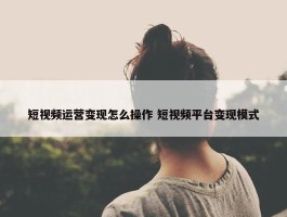 短视频运营变现怎么操作 短视频平台变现模式