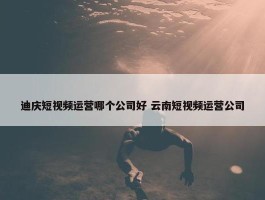 迪庆短视频运营哪个公司好 云南短视频运营公司