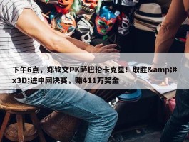 下午6点，郑钦文PK萨巴伦卡克星！取胜&#x3D;进中网决赛，赚411万奖金