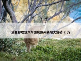 消息称理想汽车国庆期间新增大定破 2 万