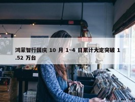 鸿蒙智行国庆 10 月 1~4 日累计大定突破 1.52 万台