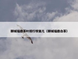 聊城福鼎茶叶排行榜第几（聊城福鼎白茶）