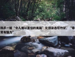 韩乒一姐“令人难以置信的美丽”化妆姿态引热议，“非常有魅力”