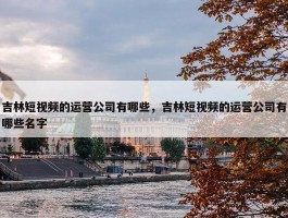 吉林短视频的运营公司有哪些，吉林短视频的运营公司有哪些名字