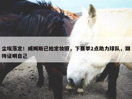 尘埃落定！威姆斯已拍定妆照，下赛季2点助力球队，期待证明自己