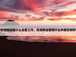 短视频该做什么运营工作，短视频运营做什么内容比较好