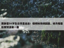 贾静雯50岁生日惊喜连连！梧桐妹悄悄回国，修杰楷幕后策划温馨一幕