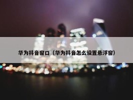 华为抖音窗口（华为抖音怎么设置悬浮窗）