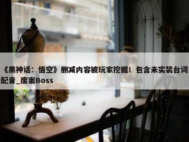 《黑神话：悟空》删减内容被玩家挖掘！包含未实装台词配音_废案Boss