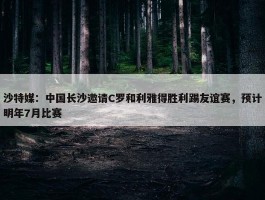 沙特媒：中国长沙邀请C罗和利雅得胜利踢友谊赛，预计明年7月比赛