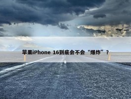 苹果iPhone 16到底会不会“爆炸”？