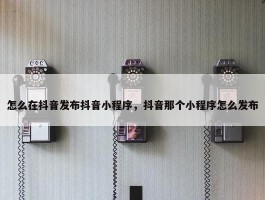 怎么在抖音发布抖音小程序，抖音那个小程序怎么发布