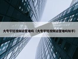 大专学短视频运营难吗（大专学短视频运营难吗知乎）