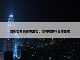 深圳买宠物在哪里买，深圳买宠物去哪里买