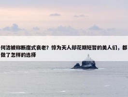 何洁被称断崖式衰老？惊为天人却花期短暂的美人们，都做了怎样的选择