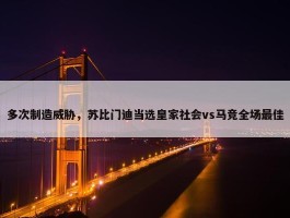 多次制造威胁，苏比门迪当选皇家社会vs马竞全场最佳