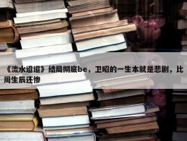 《流水迢迢》结局彻底be，卫昭的一生本就是悲剧，比周生辰还惨