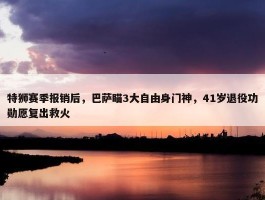 特狮赛季报销后，巴萨瞄3大自由身门神，41岁退役功勋愿复出救火