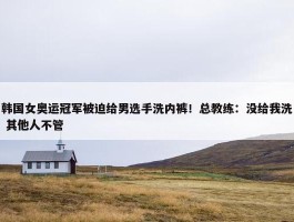 韩国女奥运冠军被迫给男选手洗内裤！总教练：没给我洗 其他人不管