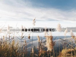 抖音卡难翻吗（抖音卡?）