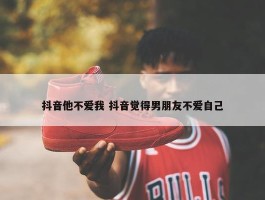 抖音他不爱我 抖音觉得男朋友不爱自己