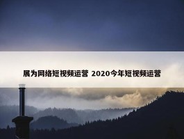 展为网络短视频运营 2020今年短视频运营