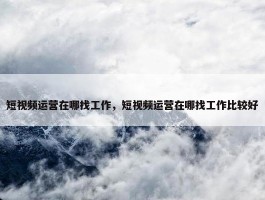 短视频运营在哪找工作，短视频运营在哪找工作比较好