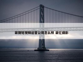 萌捷短视频运营公司怎么样 萌忆摄影