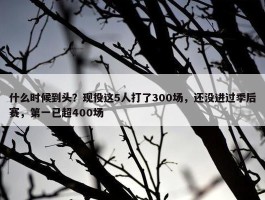 什么时候到头？现役这5人打了300场，还没进过季后赛，第一已超400场