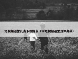 短视频运营几点下班好点（学短视频运营双休高薪）