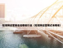 短视频运营商包括哪些行业（短视频运营模式有哪些）