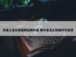 抖音上怎么知道我在刷抖音 刷抖音怎么知道对方在线