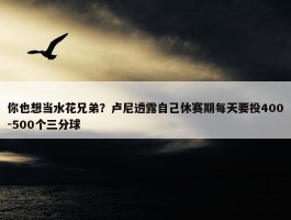 你也想当水花兄弟？卢尼透露自己休赛期每天要投400-500个三分球